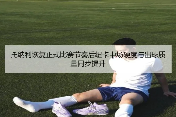 托纳利恢复正式比赛节奏后纽卡中场硬度与出球质量同步提升