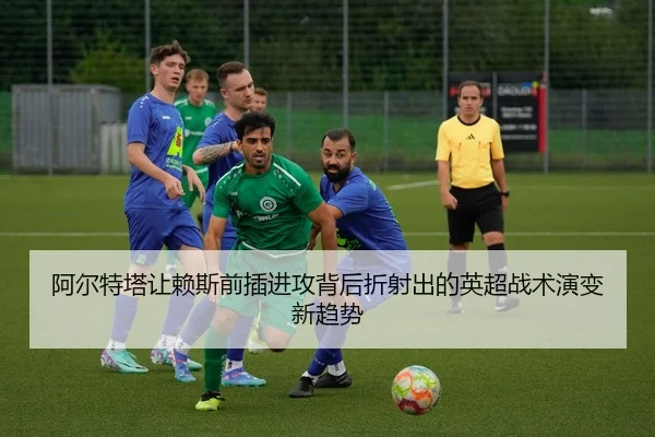 阿尔特塔让赖斯前插进攻背后折射出的英超战术演变新趋势