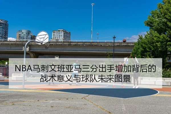 NBA马刺文班亚马三分出手增加背后的战术意义与球队未来图景