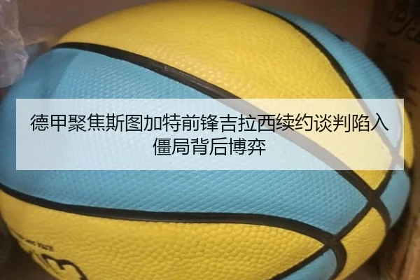 德甲聚焦斯图加特前锋吉拉西续约谈判陷入僵局背后博弈