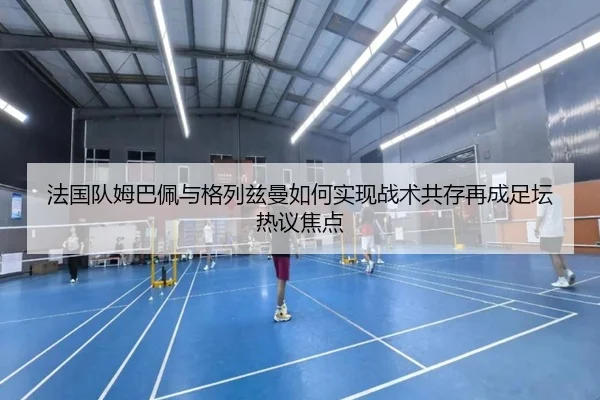 法国队姆巴佩与格列兹曼如何实现战术共存再成足坛热议焦点