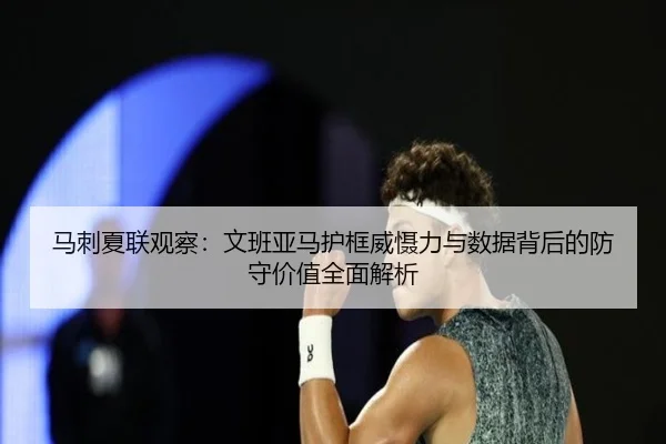马刺夏联观察：文班亚马护框威慑力与数据背后的防守价值全面解析