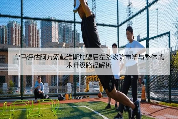 皇马评估阿方索戴维斯加盟后左路攻防重塑与整体战术升级路径解析