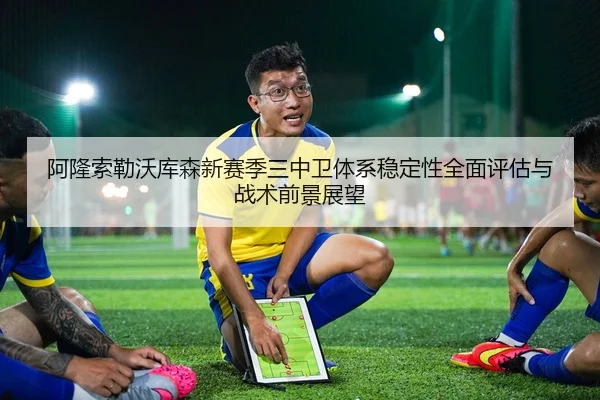阿隆索勒沃库森新赛季三中卫体系稳定性全面评估与战术前景展望