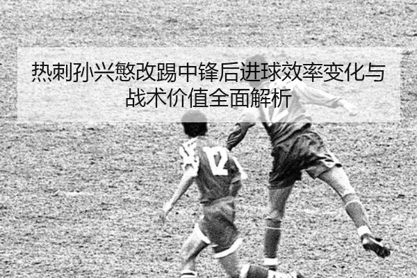 热刺孙兴慜改踢中锋后进球效率变化与战术价值全面解析