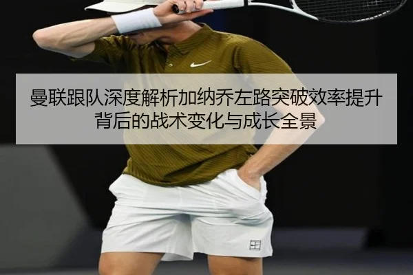 曼联跟队深度解析加纳乔左路突破效率提升背后的战术变化与成长全景
