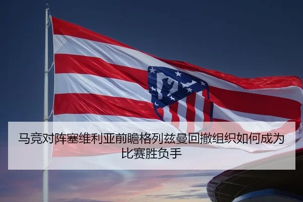 马竞对阵塞维利亚前瞻格列兹曼回撤组织如何成为比赛胜负手