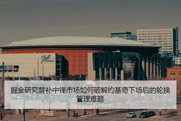 掘金研究替补中锋市场如何破解约基奇下场后的轮换管理难题