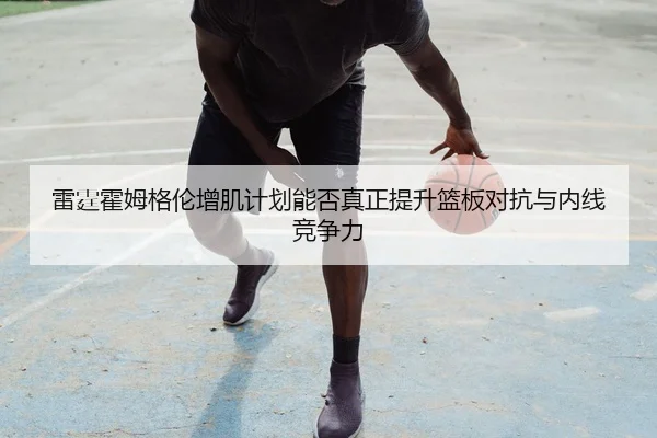 雷霆霍姆格伦增肌计划能否真正提升篮板对抗与内线竞争力